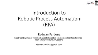 Introduction to
Robotic Process Automation
(RPA)
Redwan Ferdous
Electrical Engineer| Tech Enthusiast| Robotics | Automobile| Data Science |
Tech-Entrepreneur & Investor |
redwan.contact@gmail.com
 