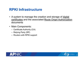 RPKI Infrastructure
•  A system to manage the creation and storage of digital
certificates and the associated Route Origin Authorization
documents
•  Main Components:
–  Certificate Authority (CA)
–  Relying Party (RP)
–  Routers with RPKI support
10
 