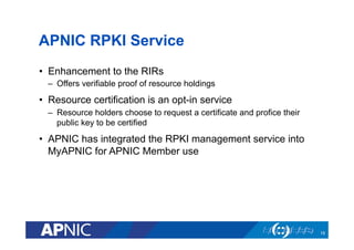 APNIC RPKI Service
•  Enhancement to the RIRs
–  Offers verifiable proof of resource holdings
•  Resource certification is an opt-in service
–  Resource holders choose to request a certificate and profice their
public key to be certified
•  APNIC has integrated the RPKI management service into
MyAPNIC for APNIC Member use
19
 