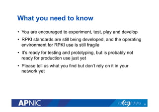 What you need to know
•  You are encouraged to experiment, test, play and develop
•  RPKI standards are still being developed, and the operating
environment for RPKI use is still fragile
•  It’s ready for testing and prototyping, but is probably not
ready for production use just yet
•  Please tell us what you find but don’t rely on it in your
network yet
20
 