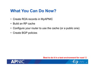 What You Can Do Now?
•  Create ROA records in MyAPNIC
•  Build an RP cache
•  Configure your router to use the cache (or a public one)
•  Create BGP policies
Best to do it in a test environment for now! J
21
 