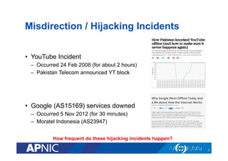 Misdirection / Hijacking Incidents
•  YouTube Incident
–  Occurred 24 Feb 2008 (for about 2 hours)
–  Pakistan Telecom announced YT block
•  Google (AS15169) services downed
–  Occurred 5 Nov 2012 (for 30 minutes)
–  Moratel Indonesia (AS23947)
3
How frequent do these hijacking incidents happen?
 