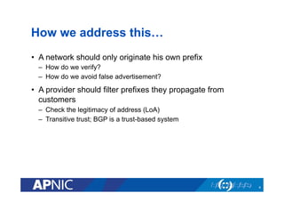 How we address this…
•  A network should only originate his own prefix
–  How do we verify?
–  How do we avoid false advertisement?
•  A provider should filter prefixes they propagate from
customers
–  Check the legitimacy of address (LoA)
–  Transitive trust; BGP is a trust-based system
4
 