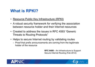 What is RPKI?
•  Resource Public Key Infrastructure (RPKI)
•  A robust security framework for verifying the association
between resource holder and their Internet resources
•  Created to address the issues in RFC 4593 “Generic
Threats to Routing Protocols”
•  Helps to secure Internet routing by validating routes
–  Proof that prefix announcements are coming from the legitimate
holder of the resource
RFC 6480 – An Infrastructure to Support
Secure Internet Routing (Feb 2012)
6
 
