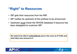 “Right” to Resources
•  ISP gets their resources from the RIR
•  ISP notifies its upstream of the prefixes to be announced
•  Upstream must check the WHOIS database if resource has
been delegated to customer ISP
We need to be able to authoritatively prove who owns an IP Prefix and
what AS(s) may announce it.
9
 