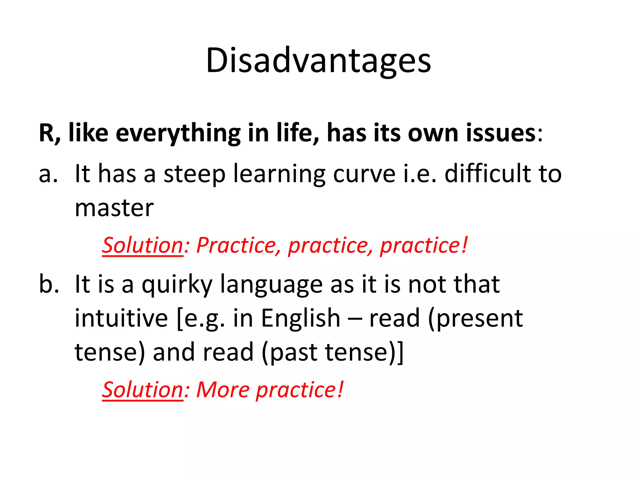 Disadvantages
R, like everything in life, has its own issues:
a. It has a steep learning curve i.e. difficult to
master
Solution: Practice, practice, practice!
b. It is a quirky language as it is not that
intuitive [e.g. in English – read (present
tense) and read (past tense)]
Solution: More practice!
 