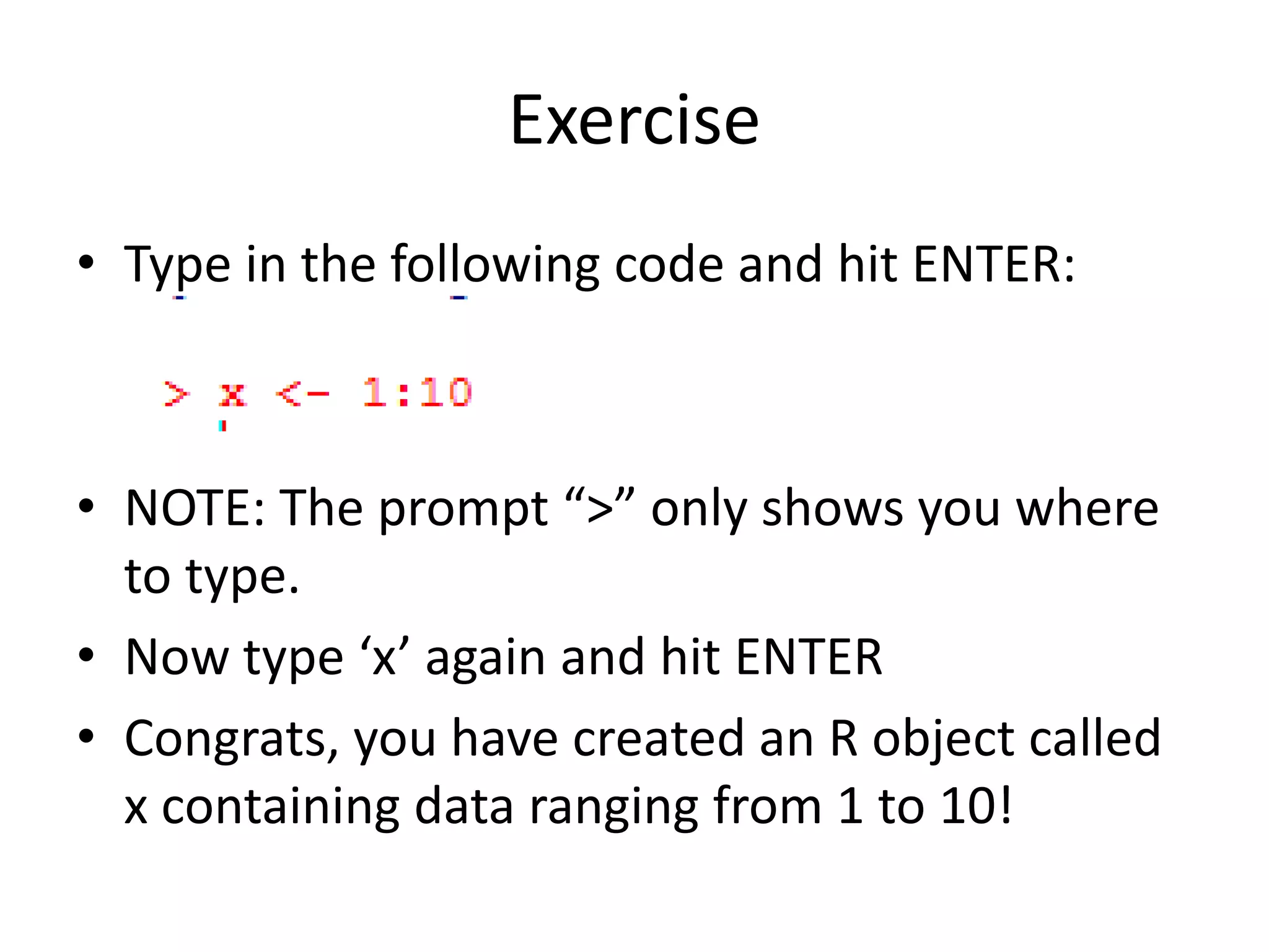 Exercise
• Type in the following code and hit ENTER:
• NOTE: The prompt “>” only shows you where
to type.
• Now type ‘x’ again and hit ENTER
• Congrats, you have created an R object called
x containing data ranging from 1 to 10!