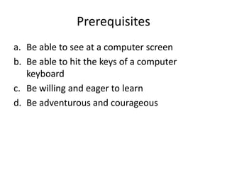 Prerequisites
a. Be able to see at a computer screen
b. Be able to hit the keys of a computer
keyboard
c. Be willing and eager to learn
d. Be adventurous and courageous
 