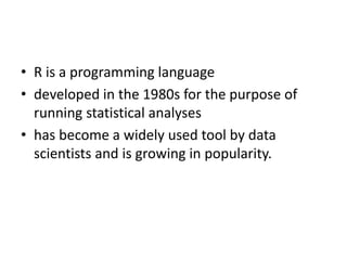 • R is a programming language
• developed in the 1980s for the purpose of
running statistical analyses
• has become a widely used tool by data
scientists and is growing in popularity.
 