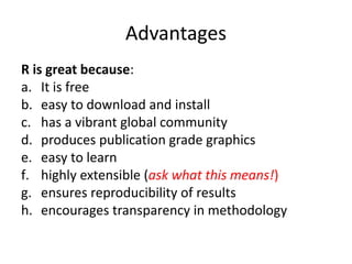 Advantages
R is great because:
a. It is free
b. easy to download and install
c. has a vibrant global community
d. produces publication grade graphics
e. easy to learn
f. highly extensible (ask what this means!)
g. ensures reproducibility of results
h. encourages transparency in methodology
 