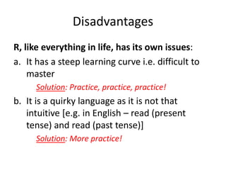 Disadvantages
R, like everything in life, has its own issues:
a. It has a steep learning curve i.e. difficult to
master
Solution: Practice, practice, practice!
b. It is a quirky language as it is not that
intuitive [e.g. in English – read (present
tense) and read (past tense)]
Solution: More practice!
 