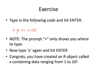 Exercise
• Type in the following code and hit ENTER:
• NOTE: The prompt “>” only shows you where
to type.
• Now type ‘x’ again and hit ENTER
• Congrats, you have created an R object called
x containing data ranging from 1 to 10!
 