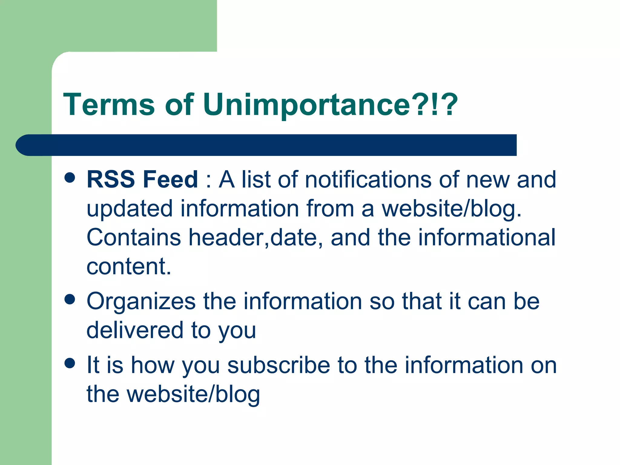 Terms of Unimportance?!? RSS Feed  : A list of notifications of new and updated information from a website/blog. Contains header,date, and the informational content.  Organizes the information so that it can be delivered to you It is how you subscribe to the information on the website/blog 