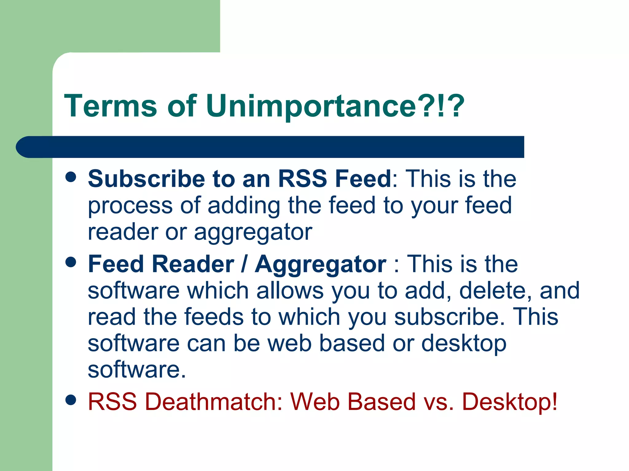 Terms of Unimportance?!? Subscribe to an RSS Feed : This is the process of adding the feed to your feed reader or aggregator  Feed Reader / Aggregator  : This is the software which allows you to add, delete, and read the feeds to which you subscribe. This software can be web based or desktop software. RSS Deathmatch: Web Based vs. Desktop! 