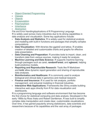  Object-Oriented Programming
 Classes
 Objects
 Encapsulation
 Polymorphism
 Inheritance
 Abstraction
File and Error HandlingApplications of R Programming Language
R is widely used across many industries due to its strong capabilities in
data analysis and visualization. Some key applications include:
 Data Analysis and Statistics: R is widely used for statistical analysis
and modeling with built-in functions and packages that simplify complex
computations.
 Data Visualization: With libraries like ggplot2 and lattice, R enables
creation of detailed and customizable charts and graphs for effective
data presentation.
 Data Cleaning and Preparation: R provides tools to import, clean, and
transform data from various sources, making it ready for analysis.
 Machine Learning and Data Science: R supports machine learning
through packages such as caret, randomForest, and xgboost, helping
build predictive models.
 Reporting and Reproducible Research: Tools like R Markdown
and knitr allow dynamic report generation and sharing of reproducible
data analyses.
 Bioinformatics and Healthcare: R is commonly used to analyze
biological and clinical data in genomics and medical research.
 Finance and Insurance: R is used for risk analysis, portfolio
management, and actuarial modeling in financial industries.
 Interactive Web Applications: Frameworks like Shiny enable building
interactive web apps directly from R for data visualization and
dashboards.
R is a programming language and software environment that has become
the first choice for statistical computing and data analysis. Developed in the
early 1990s by Ross Ihaka and Robert Gentleman, R was built to simplify
complex data manipulation and create clear, customizable visualizations.
Over time, it has gained popularity among statisticians, data scientists and
researchers because of its capabilities and the vast array of packages
 