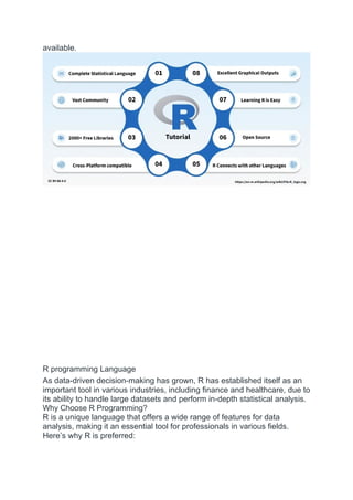 available.
R programming Language
As data-driven decision-making has grown, R has established itself as an
important tool in various industries, including finance and healthcare, due to
its ability to handle large datasets and perform in-depth statistical analysis.
Why Choose R Programming?
R is a unique language that offers a wide range of features for data
analysis, making it an essential tool for professionals in various fields.
Here’s why R is preferred:
 