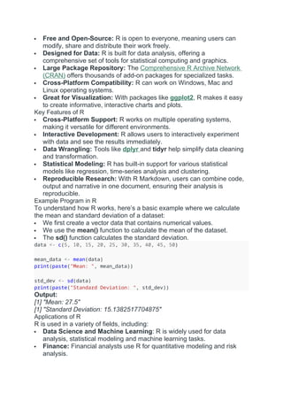  Free and Open-Source: R is open to everyone, meaning users can
modify, share and distribute their work freely.
 Designed for Data: R is built for data analysis, offering a
comprehensive set of tools for statistical computing and graphics.
 Large Package Repository: The Comprehensive R Archive Network
(CRAN) offers thousands of add-on packages for specialized tasks.
 Cross-Platform Compatibility: R can work on Windows, Mac and
Linux operating systems.
 Great for Visualization: With packages like ggplot2, R makes it easy
to create informative, interactive charts and plots.
Key Features of R
 Cross-Platform Support: R works on multiple operating systems,
making it versatile for different environments.
 Interactive Development: R allows users to interactively experiment
with data and see the results immediately.
 Data Wrangling: Tools like dplyr and tidyr help simplify data cleaning
and transformation.
 Statistical Modeling: R has built-in support for various statistical
models like regression, time-series analysis and clustering.
 Reproducible Research: With R Markdown, users can combine code,
output and narrative in one document, ensuring their analysis is
reproducible.
Example Program in R
To understand how R works, here’s a basic example where we calculate
the mean and standard deviation of a dataset:
 We first create a vector data that contains numerical values.
 We use the mean() function to calculate the mean of the dataset.
 The sd() function calculates the standard deviation.
data <- c(5, 10, 15, 20, 25, 30, 35, 40, 45, 50)
mean_data <- mean(data)
print(paste("Mean: ", mean_data))
std_dev <- sd(data)
print(paste("Standard Deviation: ", std_dev))
Output:
[1] "Mean: 27.5"
[1] "Standard Deviation: 15.1382517704875"
Applications of R
R is used in a variety of fields, including:
 Data Science and Machine Learning: R is widely used for data
analysis, statistical modeling and machine learning tasks.
 Finance: Financial analysts use R for quantitative modeling and risk
analysis.
 