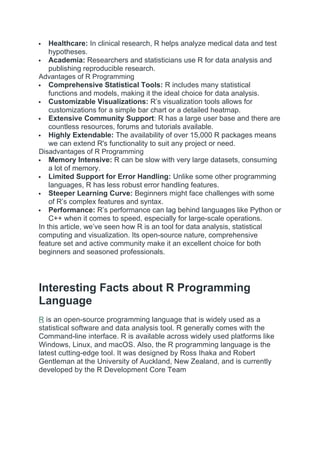  Healthcare: In clinical research, R helps analyze medical data and test
hypotheses.
 Academia: Researchers and statisticians use R for data analysis and
publishing reproducible research.
Advantages of R Programming
 Comprehensive Statistical Tools: R includes many statistical
functions and models, making it the ideal choice for data analysis.
 Customizable Visualizations: R’s visualization tools allows for
customizations for a simple bar chart or a detailed heatmap.
 Extensive Community Support: R has a large user base and there are
countless resources, forums and tutorials available.
 Highly Extendable: The availability of over 15,000 R packages means
we can extend R's functionality to suit any project or need.
Disadvantages of R Programming
 Memory Intensive: R can be slow with very large datasets, consuming
a lot of memory.
 Limited Support for Error Handling: Unlike some other programming
languages, R has less robust error handling features.
 Steeper Learning Curve: Beginners might face challenges with some
of R’s complex features and syntax.
 Performance: R’s performance can lag behind languages like Python or
C++ when it comes to speed, especially for large-scale operations.
In this article, we’ve seen how R is an tool for data analysis, statistical
computing and visualization. Its open-source nature, comprehensive
feature set and active community make it an excellent choice for both
beginners and seasoned professionals.
Interesting Facts about R Programming
Language
R is an open-source programming language that is widely used as a
statistical software and data analysis tool. R generally comes with the
Command-line interface. R is available across widely used platforms like
Windows, Linux, and macOS. Also, the R programming language is the
latest cutting-edge tool. It was designed by Ross Ihaka and Robert
Gentleman at the University of Auckland, New Zealand, and is currently
developed by the R Development Core Team
 