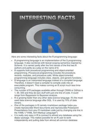 Here are some interesting facts about the R programming language:
 R programming language is an implementation of the S programming
language. It also combines with lexical scoping semantics inspired by
Scheme. It is named partly after the first names of the first two R
authors and partly as a play on the name of S.
 R supports both procedural programming and object-oriented
programming. Procedural programming includes the procedure,
records, modules, and procedure calls. While object-oriented
programming language includes class, objects, and generic functions.
 R language is an interpreted language instead of a compiled language.
Therefore, it doesn't need a compiler to compile code into an
executable program. This makes running an R script much less time-
consuming.
 The number of R packages available either through CRAN or GitHub is
1, 00, 000 and they do epic stuff with just one line of code. It could
range from Regression to Bayesian analysis.
 R is growing faster than any other data science language. It's the most-
used data science language after SQL. It is used by 70% of data
miners.
 One of the packages in R namely rmarkdown package helps you
create reproducible Word documents and reproducible Powerpoint
Presentations from your R markdown code just by changing one line in
the YAML! ("YAML Ain't Markup Language!")
 It is really very easy in R to connect to almost any database using the
dbplyr package. This makes possible for an R user to work
independently and pulling data from almost all common database
 