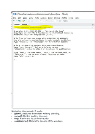 Navigating directories in R studio
 getwd(): Returns the current working directory.
 setwd(): Set the working directory.
 dir(): Return the list of the directory.
 sessionInfo(): Return the session of the windows.
 