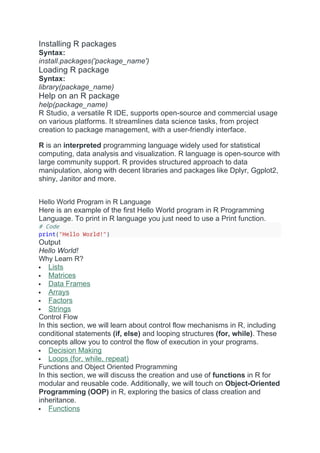 Installing R packages
Syntax:
install.packages('package_name')
Loading R package
Syntax:
library(package_name)
Help on an R package
help(package_name)
R Studio, a versatile R IDE, supports open-source and commercial usage
on various platforms. It streamlines data science tasks, from project
creation to package management, with a user-friendly interface.
R is an interpreted programming language widely used for statistical
computing, data analysis and visualization. R language is open-source with
large community support. R provides structured approach to data
manipulation, along with decent libraries and packages like Dplyr, Ggplot2,
shiny, Janitor and more.
Hello World Program in R Language
Here is an example of the first Hello World program in R Programming
Language. To print in R language you just need to use a Print function.
# Code
print("Hello World!")
Output
Hello World!
Why Learn R?
 Lists
 Matrices
 Data Frames
 Arrays
 Factors
 Strings
Control Flow
In this section, we will learn about control flow mechanisms in R, including
conditional statements (if, else) and looping structures (for, while). These
concepts allow you to control the flow of execution in your programs.
 Decision Making
 Loops (for, while, repeat)
Functions and Object Oriented Programming
In this section, we will discuss the creation and use of functions in R for
modular and reusable code. Additionally, we will touch on Object-Oriented
Programming (OOP) in R, exploring the basics of class creation and
inheritance.
 Functions
 