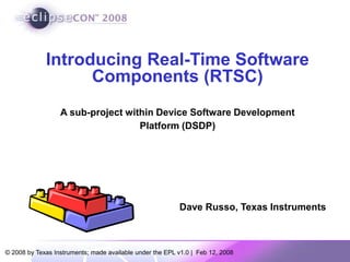 Introducing Real-Time Software
Components (RTSC)
A sub-project within Device Software Development
Platform (DSDP)
© 2008 by Texas Instruments; made available under the EPL v1.0 | Feb 12, 2008
Dave Russo, Texas Instruments
 