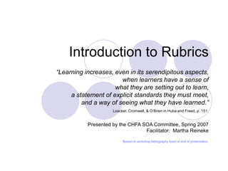Introduction to Rubrics
“Learning increases, even in its serendipitous aspects,
when learners have a sense of
what they are setting out to learn,
a statement of explicit standards they must meet,
and a way of seeing what they have learned.”
Loacker, Cromwell, & O’Brien in Huba and Freed, p. 151.
Presented by the CHFA SOA Committee, Spring 2007
Facilitator: Martha Reineke
Based on workshop bibliography listed at end of presentation.
 