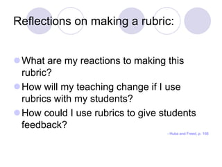 Reflections on making a rubric:
What are my reactions to making this
rubric?
How will my teaching change if I use
rubrics with my students?
How could I use rubrics to give students
feedback?
- Huba and Freed, p. 166
 