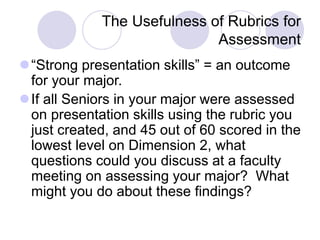 The Usefulness of Rubrics for
Assessment
“Strong presentation skills” = an outcome
for your major.
If all Seniors in your major were assessed
on presentation skills using the rubric you
just created, and 45 out of 60 scored in the
lowest level on Dimension 2, what
questions could you discuss at a faculty
meeting on assessing your major? What
might you do about these findings?
 