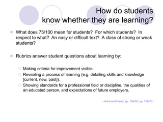 How do students
know whether they are learning?
 What does 75/100 mean for students? For which students? In
respect to what? An easy or difficult text? A class of strong or weak
students?
 Rubrics answer student questions about learning by:
 Making criteria for improvement visible.
 Revealing a process of learning (e.g. detailing skills and knowledge
[current, new, past]).
 Showing standards for a professional field or discipline, the qualities of
an educated person, and expectations of future employers.
- Huba and Freed, pp. 154-55; pp. 169-73.
 