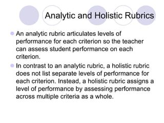 Analytic and Holistic Rubrics
 An analytic rubric articulates levels of
performance for each criterion so the teacher
can assess student performance on each
criterion.
 In contrast to an analytic rubric, a holistic rubric
does not list separate levels of performance for
each criterion. Instead, a holistic rubric assigns a
level of performance by assessing performance
across multiple criteria as a whole.
 