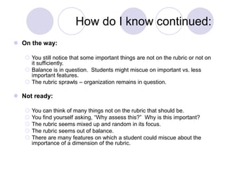 How do I know continued:
 On the way:
 You still notice that some important things are not on the rubric or not on
it sufficiently.
 Balance is in question. Students might miscue on important vs. less
important features.
 The rubric sprawls – organization remains in question.
 Not ready:
 You can think of many things not on the rubric that should be.
 You find yourself asking, “Why assess this?” Why is this important?
 The rubric seems mixed up and random in its focus.
 The rubric seems out of balance.
 There are many features on which a student could miscue about the
importance of a dimension of the rubric.
 
