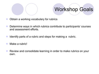 Workshop Goals
 Obtain a working vocabulary for rubrics
 Determine ways in which rubrics contribute to participants’ courses
and assessment efforts.
 Identify parts of a rubric and steps for making a rubric.
 Make a rubric!
 Review and consolidate learning in order to make rubrics on your
own.
 