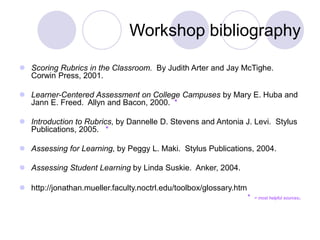 Workshop bibliography
 Scoring Rubrics in the Classroom. By Judith Arter and Jay McTighe.
Corwin Press, 2001.
 Learner-Centered Assessment on College Campuses by Mary E. Huba and
Jann E. Freed. Allyn and Bacon, 2000. *
 Introduction to Rubrics, by Dannelle D. Stevens and Antonia J. Levi. Stylus
Publications, 2005. *
 Assessing for Learning, by Peggy L. Maki. Stylus Publications, 2004.
 Assessing Student Learning by Linda Suskie. Anker, 2004.
 http://jonathan.mueller.faculty.noctrl.edu/toolbox/glossary.htm
* = most helpful sources.
 
