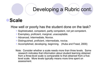 Developing a Rubric cont.
Scale
How well or poorly has the student done on the task?
 Sophisticated, competent, partly competent, not yet competent.
 Exemplary, proficient, marginal, unacceptable.
 Advanced, Intermediate, Novice.
 Distinguished, proficient, intermediate, novice.
 Accomplished, developing, beginning. (Huba and Freed, 2000)
Note: Consider whether a scale needs more than three levels. Some
research indicates that information about student learning obtained
from a three-level scale is comparable to that obtained from a five-
level scale. More levels typically means more time spent on
assessment.
 