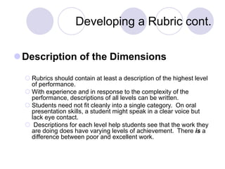 Developing a Rubric cont.
Description of the Dimensions
 Rubrics should contain at least a description of the highest level
of performance.
 With experience and in response to the complexity of the
performance, descriptions of all levels can be written.
 Students need not fit cleanly into a single category. On oral
presentation skills, a student might speak in a clear voice but
lack eye contact.
 Descriptions for each level help students see that the work they
are doing does have varying levels of achievement. There is a
difference between poor and excellent work.
 