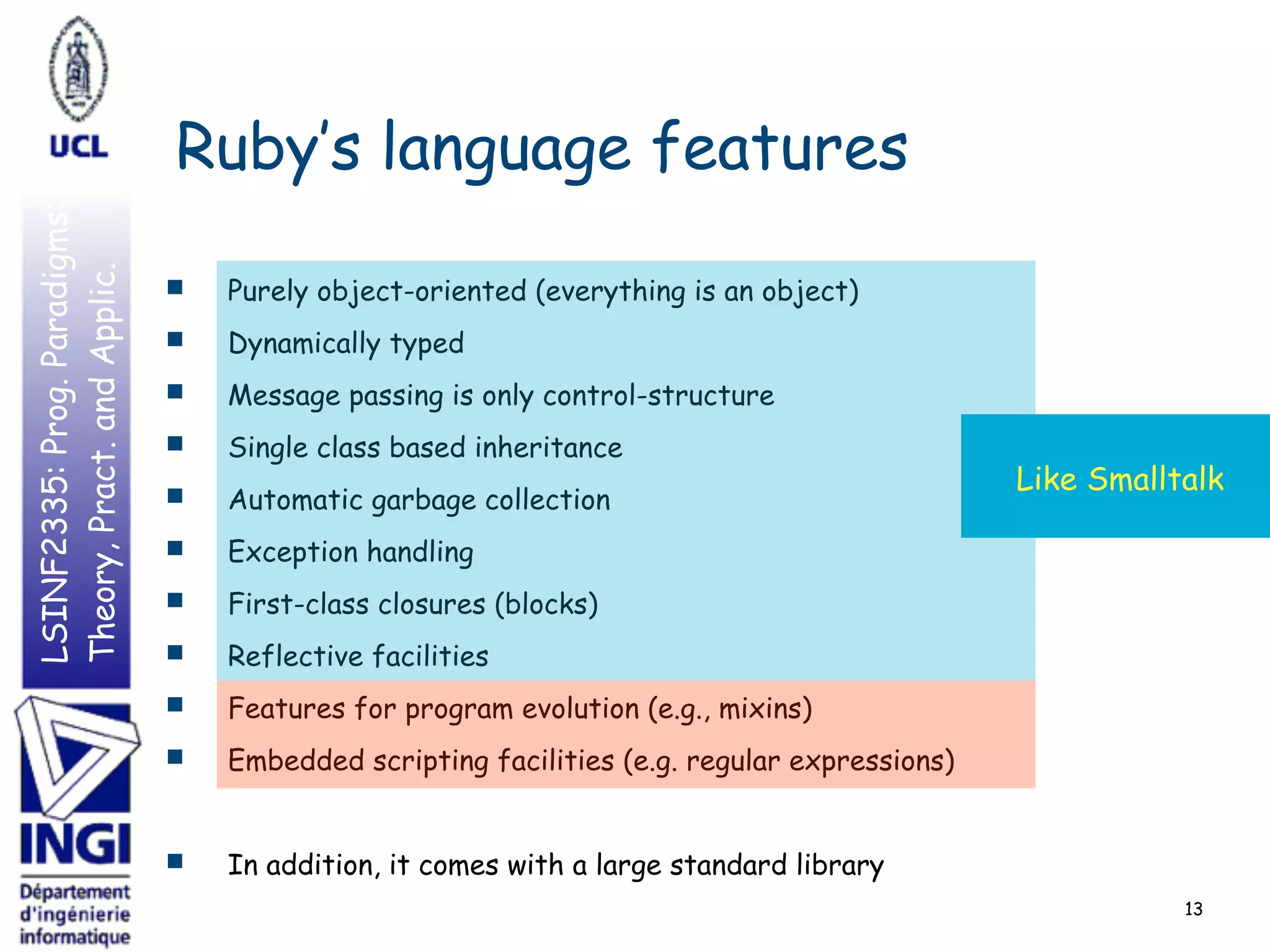LSINF2335:Prog.Paradigms:
Theory,Pract.andApplic.
Ruby’s language features
■ Purely object-oriented (everything is an object)
■ Dynamically typed
■ Message passing is only control-structure
■ Single class based inheritance
■ Automatic garbage collection
■ Exception handling
■ First-class closures (blocks)
■ Reflective facilities
■ Features for program evolution (e.g., mixins)
■ Embedded scripting facilities (e.g. regular expressions)
■ In addition, it comes with a large standard library
13
Like Smalltalk
 