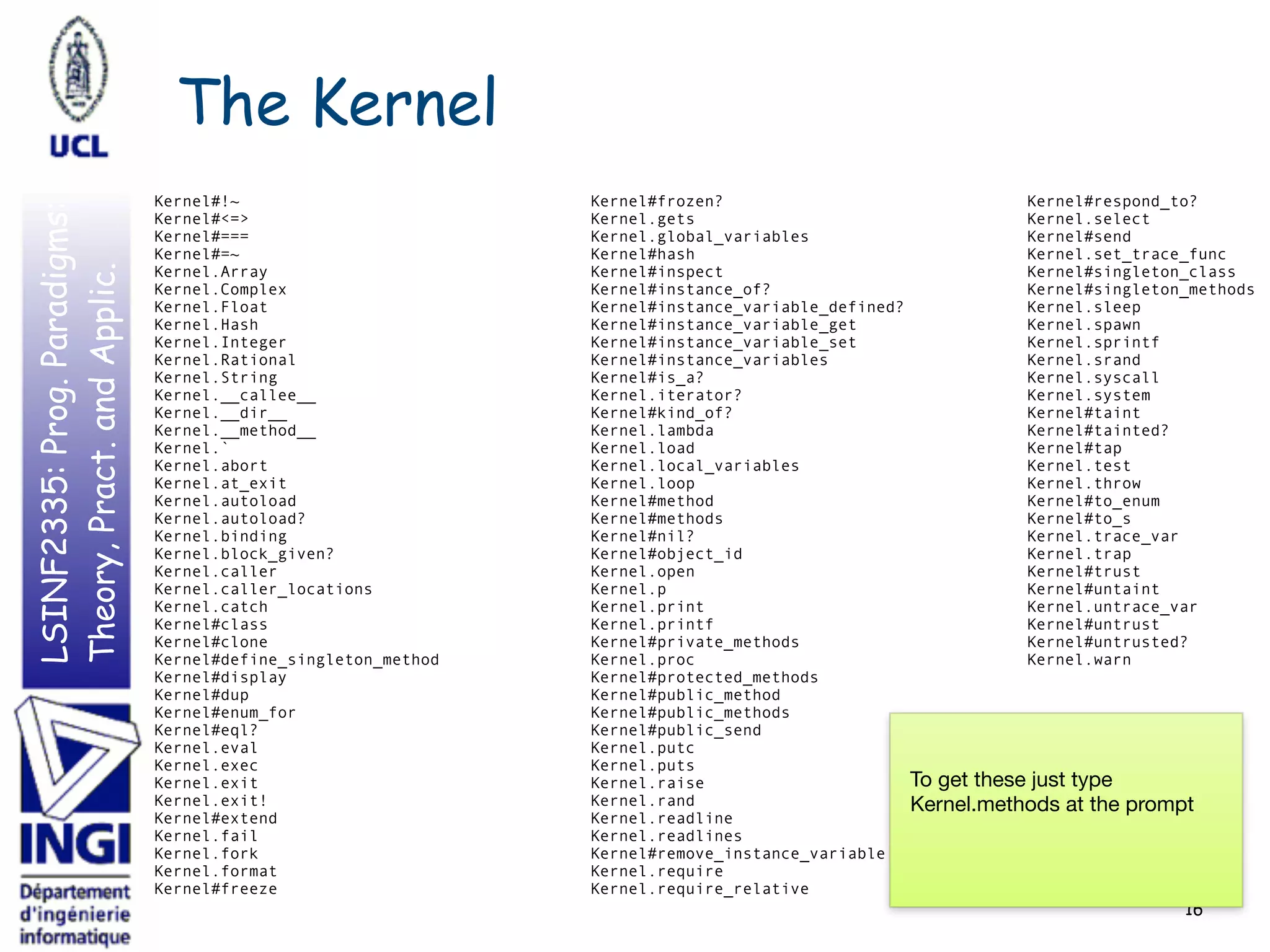 LSINF2335:Prog.Paradigms:
Theory,Pract.andApplic. The Kernel
16
Kernel#!~
Kernel#<=>
Kernel#===
Kernel#=~
Kernel.Array
Kernel.Complex
Kernel.Float
Kernel.Hash
Kernel.Integer
Kernel.Rational
Kernel.String
Kernel.__callee__
Kernel.__dir__
Kernel.__method__
Kernel.`
Kernel.abort
Kernel.at_exit
Kernel.autoload
Kernel.autoload?
Kernel.binding
Kernel.block_given?
Kernel.caller
Kernel.caller_locations
Kernel.catch
Kernel#class
Kernel#clone
Kernel#define_singleton_method
Kernel#display
Kernel#dup
Kernel#enum_for
Kernel#eql?
Kernel.eval
Kernel.exec
Kernel.exit
Kernel.exit!
Kernel#extend
Kernel.fail
Kernel.fork
Kernel.format
Kernel#freeze
Kernel#frozen?
Kernel.gets
Kernel.global_variables
Kernel#hash
Kernel#inspect
Kernel#instance_of?
Kernel#instance_variable_defined?
Kernel#instance_variable_get
Kernel#instance_variable_set
Kernel#instance_variables
Kernel#is_a?
Kernel.iterator?
Kernel#kind_of?
Kernel.lambda
Kernel.load
Kernel.local_variables
Kernel.loop
Kernel#method
Kernel#methods
Kernel#nil?
Kernel#object_id
Kernel.open
Kernel.p
Kernel.print
Kernel.printf
Kernel#private_methods
Kernel.proc
Kernel#protected_methods
Kernel#public_method
Kernel#public_methods
Kernel#public_send
Kernel.putc
Kernel.puts
Kernel.raise
Kernel.rand
Kernel.readline
Kernel.readlines
Kernel#remove_instance_variable
Kernel.require
Kernel.require_relative
Kernel#respond_to?
Kernel.select
Kernel#send
Kernel.set_trace_func
Kernel#singleton_class
Kernel#singleton_methods
Kernel.sleep
Kernel.spawn
Kernel.sprintf
Kernel.srand
Kernel.syscall
Kernel.system
Kernel#taint
Kernel#tainted?
Kernel#tap
Kernel.test
Kernel.throw
Kernel#to_enum
Kernel#to_s
Kernel.trace_var
Kernel.trap
Kernel#trust
Kernel#untaint
Kernel.untrace_var
Kernel#untrust
Kernel#untrusted?
Kernel.warn
To get these just type
Kernel.methods at the prompt
 
