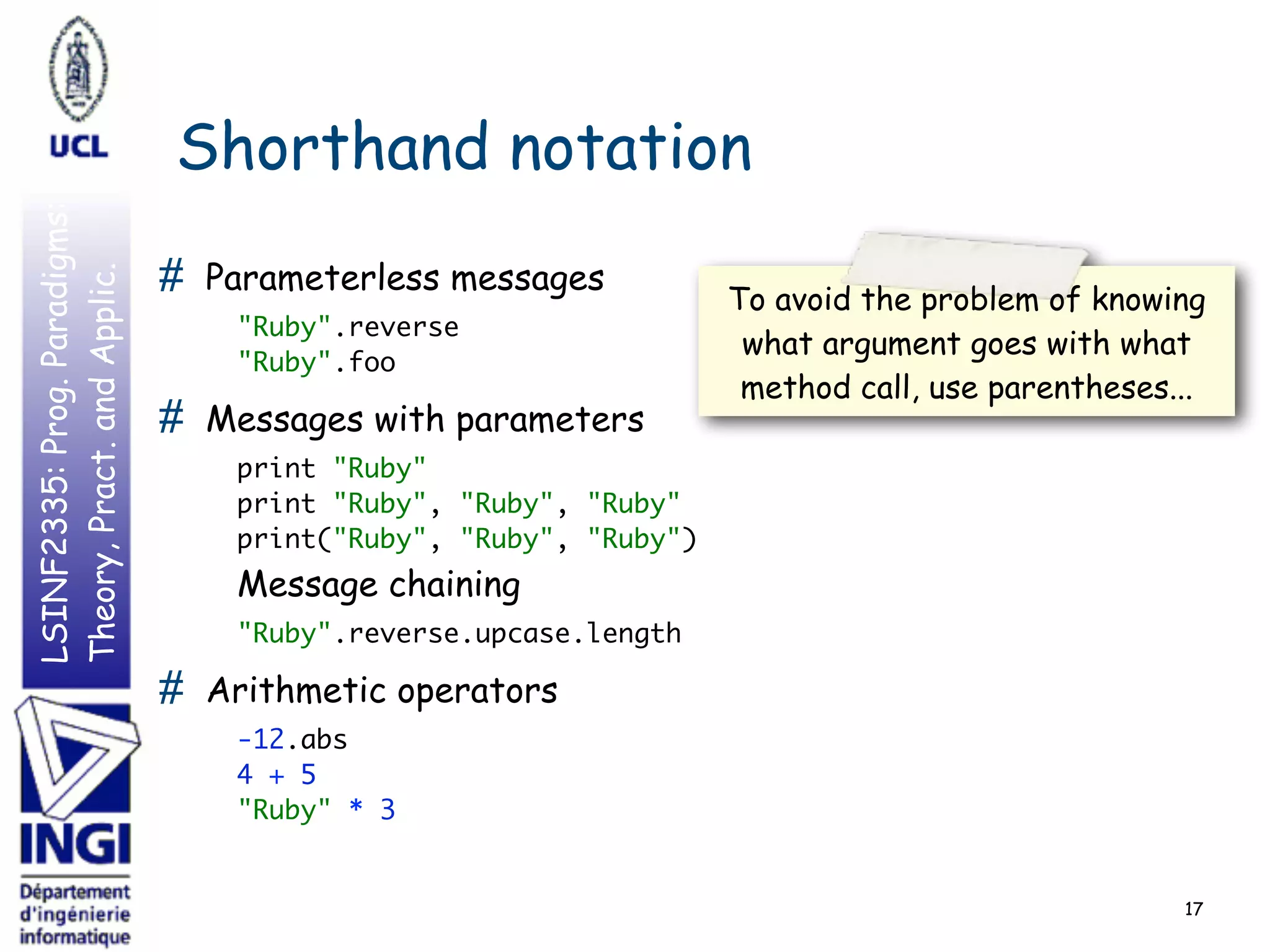 LSINF2335:Prog.Paradigms:
Theory,Pract.andApplic.
Shorthand notation
# Parameterless messages
"Ruby".reverse 
"Ruby".foo
# Messages with parameters
print "Ruby" 
print "Ruby", "Ruby", "Ruby" 
print("Ruby", "Ruby", "Ruby") 
Message chaining
"Ruby".reverse.upcase.length
# Arithmetic operators
-12.abs 
4 + 5 
"Ruby" * 3
17
To avoid the problem of knowing
what argument goes with what
method call, use parentheses...
 