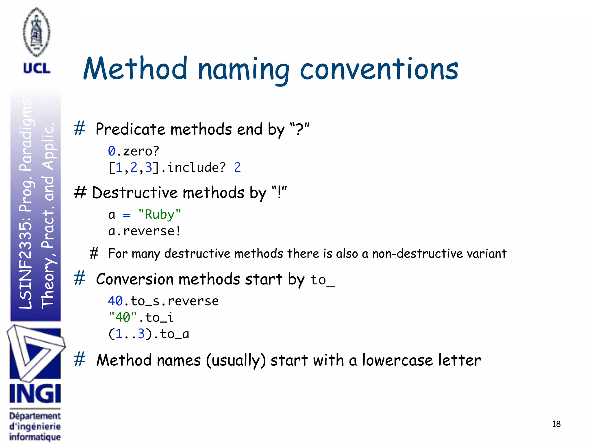 LSINF2335:Prog.Paradigms:
Theory,Pract.andApplic.
Method naming conventions
# Predicate methods end by “?”
0.zero? 
[1,2,3].include? 2
# Destructive methods by “!”
a = "Ruby" 
a.reverse!
# For many destructive methods there is also a non-destructive variant
# Conversion methods start by to_
40.to_s.reverse 
"40".to_i 
(1..3).to_a
# Method names (usually) start with a lowercase letter
18
 