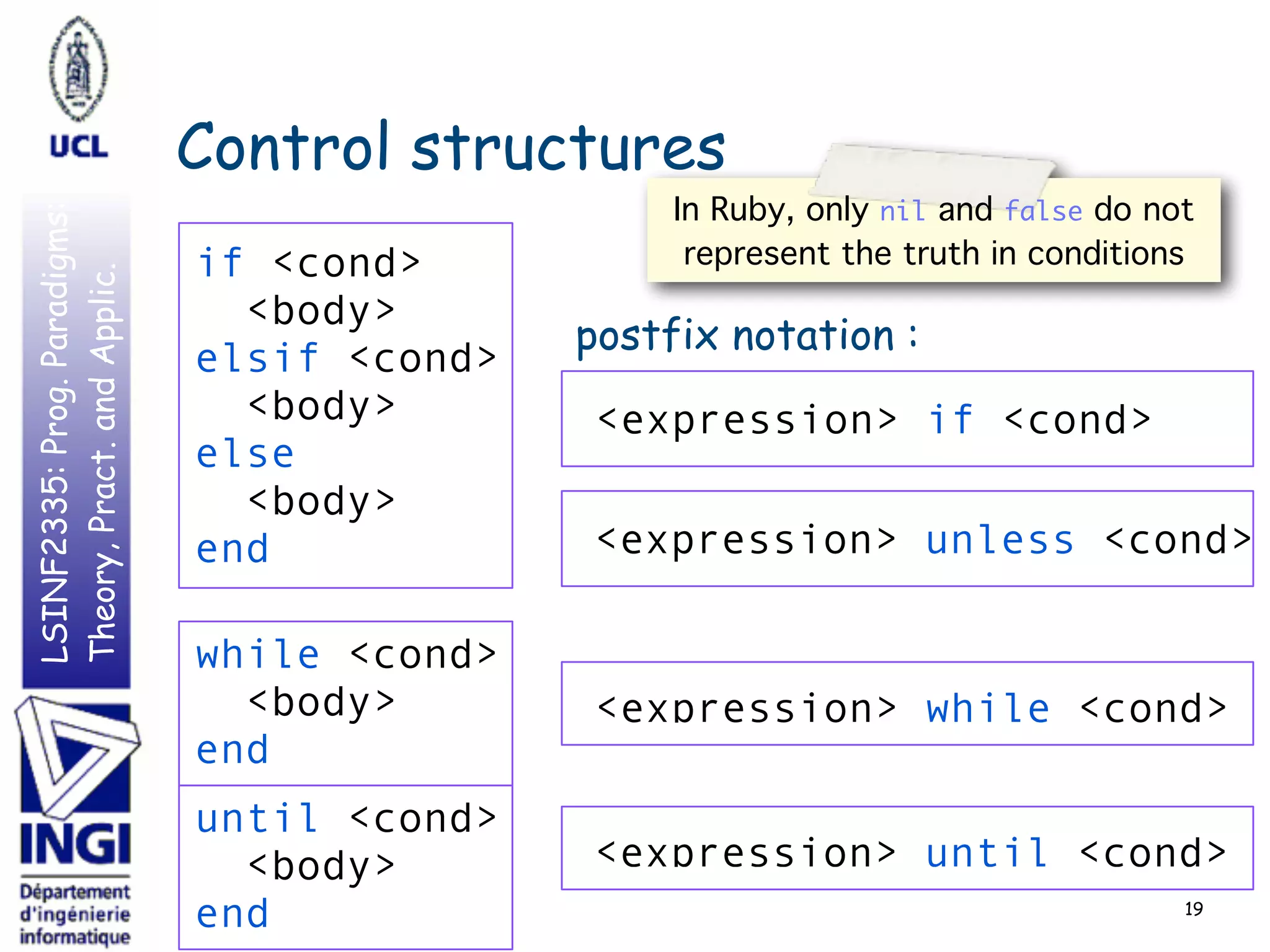 LSINF2335:Prog.Paradigms:
Theory,Pract.andApplic.
Control structures
19
postfix notation :
if <cond>
<body>
elsif <cond>
<body>
else
<body>
end
while <cond>
<body>
end
<expression> while <cond>
<expression> if <cond>
<expression> unless <cond>
<expression> until <cond>
until <cond>
<body>
end
In Ruby, only nil and false do not
represent the truth in conditions
 