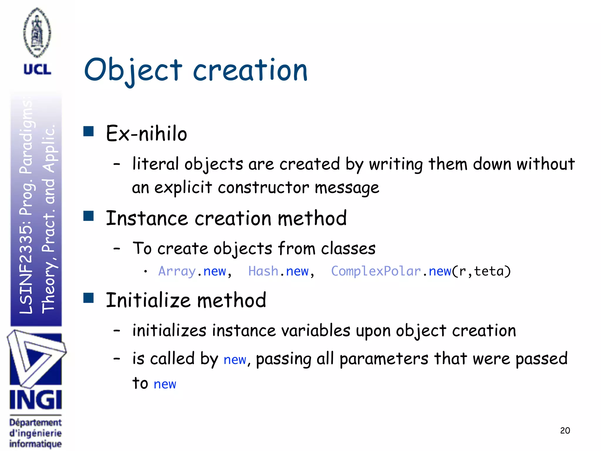 LSINF2335:Prog.Paradigms:
Theory,Pract.andApplic.
Object creation
■ Ex-nihilo
– literal objects are created by writing them down without
an explicit constructor message
■ Instance creation method
– To create objects from classes
• Array.new, Hash.new, ComplexPolar.new(r,teta)
■ Initialize method
– initializes instance variables upon object creation
– is called by new, passing all parameters that were passed
to new
20
 