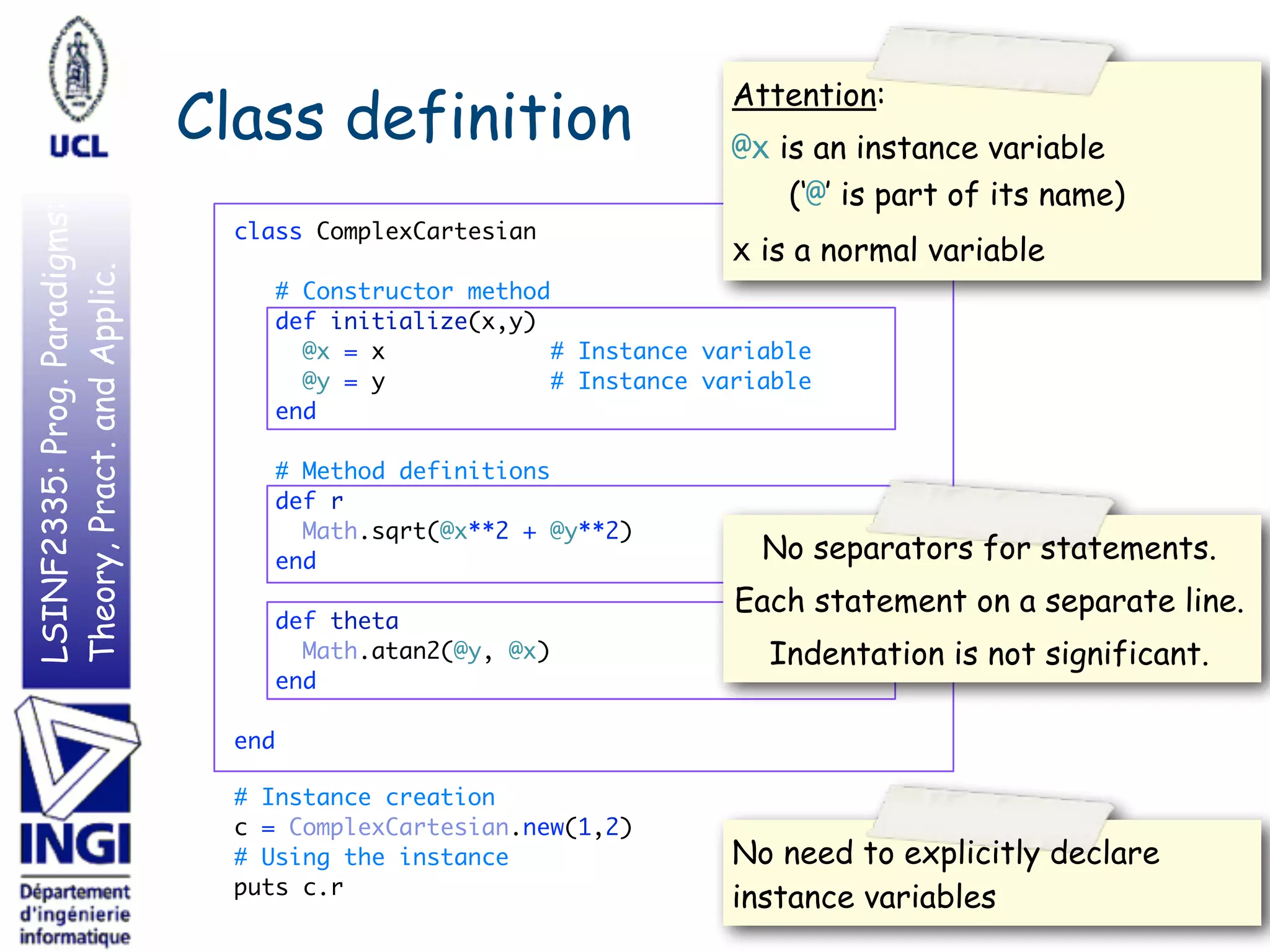 LSINF2335:Prog.Paradigms:
Theory,Pract.andApplic.
Class definition
class ComplexCartesian 
 
# Constructor method 
def initialize(x,y) 
@x = x # Instance variable 
@y = y # Instance variable 
end 
 
# Method definitions 
def r 
Math.sqrt(@x**2 + @y**2) 
end 
 
def theta 
Math.atan2(@y, @x) 
end 
 
end 
# Instance creation 
c = ComplexCartesian.new(1,2) 
# Using the instance 
puts c.r
21
Attention:
@x is an instance variable 
(‘@’ is part of its name)
x is a normal variable
No separators for statements.
Each statement on a separate line.
Indentation is not significant.
No need to explicitly declare
instance variables
 