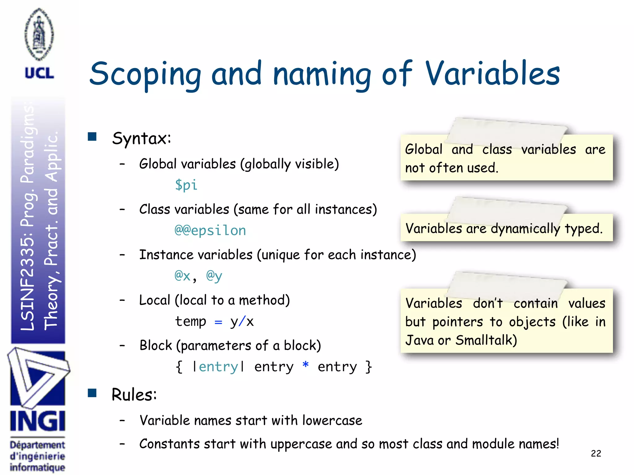 LSINF2335:Prog.Paradigms:
Theory,Pract.andApplic.
Scoping and naming of Variables
■ Syntax:
– Global variables (globally visible)
$pi
– Class variables (same for all instances)
@@epsilon
– Instance variables (unique for each instance)
@x, @y
– Local (local to a method)
temp = y/x
– Block (parameters of a block)
{ |entry| entry * entry }
■ Rules:
– Variable names start with lowercase
– Constants start with uppercase and so most class and module names!
22
Variables are dynamically typed.
Variables don’t contain values
but pointers to objects (like in
Java or Smalltalk)
Global and class variables are
not often used.
 