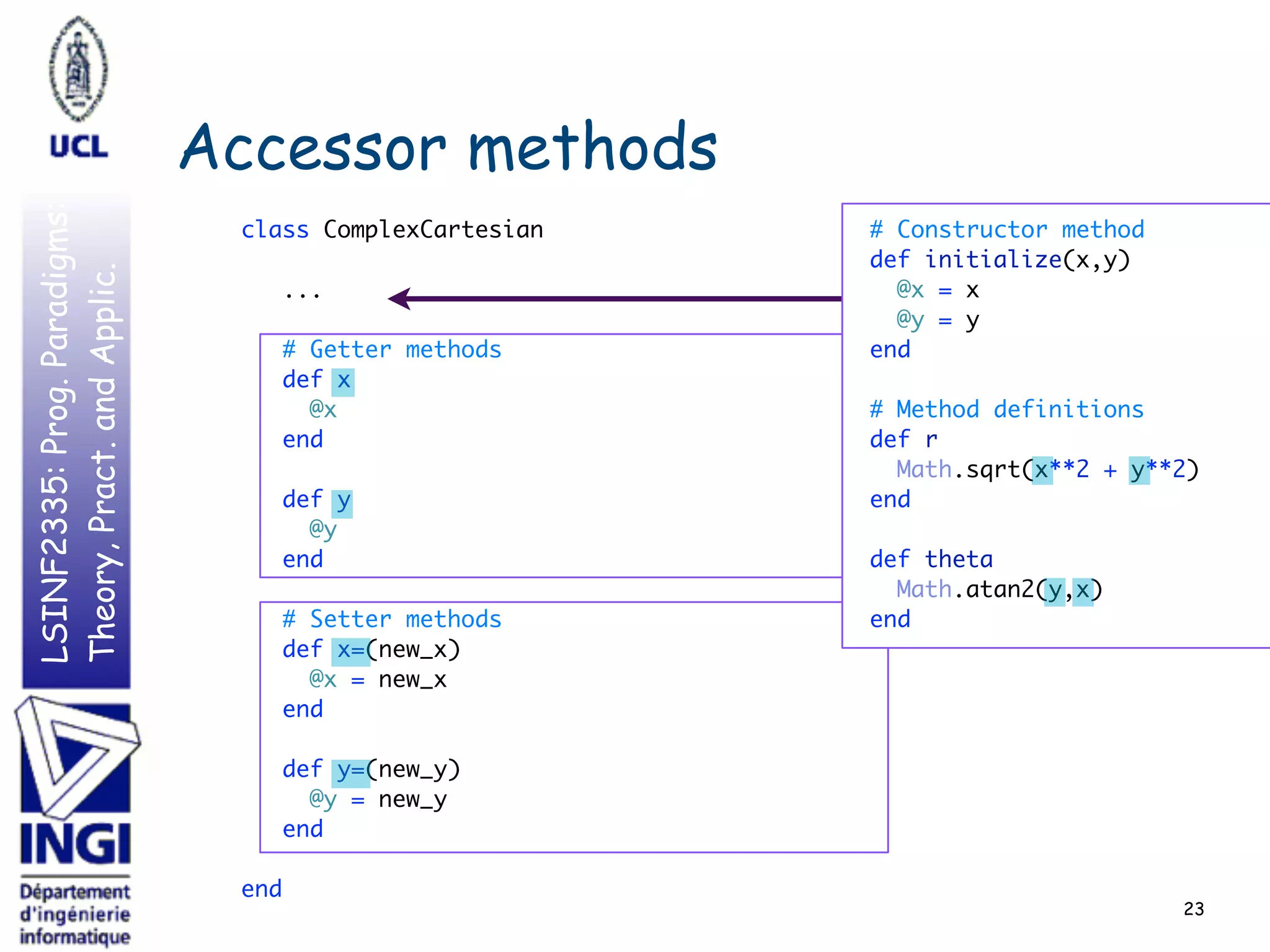 LSINF2335:Prog.Paradigms:
Theory,Pract.andApplic.
Accessor methods
class ComplexCartesian 
 
... 
 
# Getter methods 
def x 
@x 
end 
 
def y 
@y 
end 
 
# Setter methods 
def x=(new_x) 
@x = new_x 
end 
 
def y=(new_y) 
@y = new_y 
end 
 
end
23
# Constructor method 
def initialize(x,y) 
@x = x  
@y = y  
end 
 
# Method definitions 
def r 
Math.sqrt(x**2 + y**2) 
end 
 
def theta 
Math.atan2(y,x) 
end
 