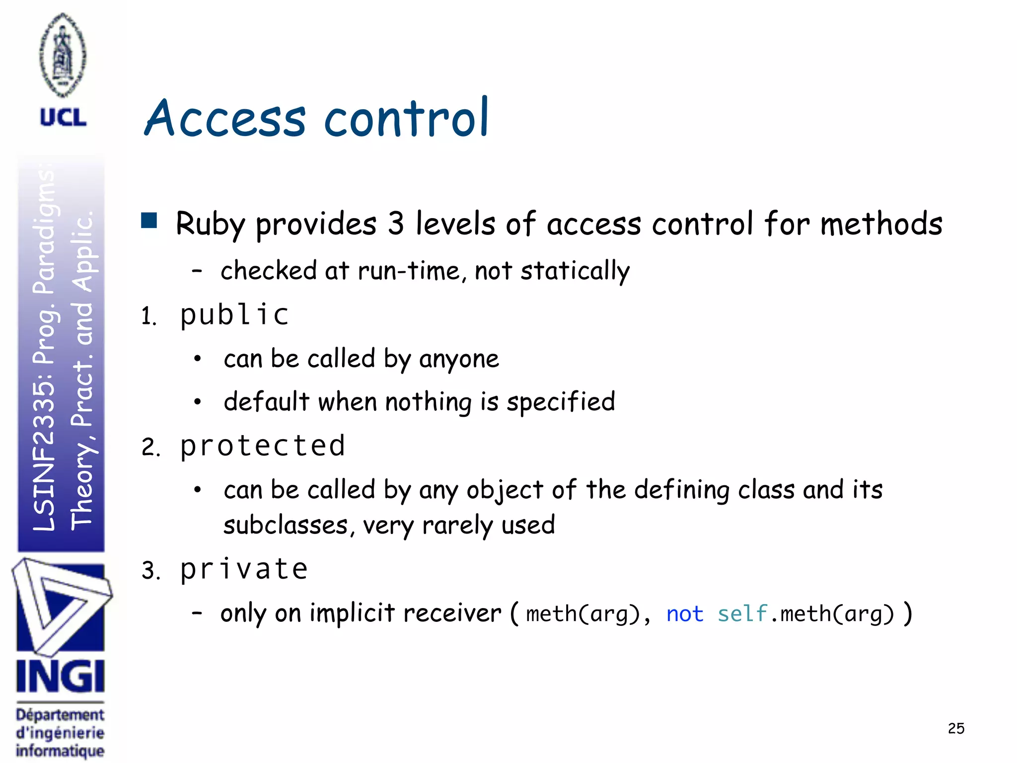 LSINF2335:Prog.Paradigms:
Theory,Pract.andApplic.
Access control
■ Ruby provides 3 levels of access control for methods
– checked at run-time, not statically
1. public
• can be called by anyone
• default when nothing is specified
2. protected
• can be called by any object of the defining class and its
subclasses, very rarely used
3. private
– only on implicit receiver ( meth(arg), not self.meth(arg) )
25
 