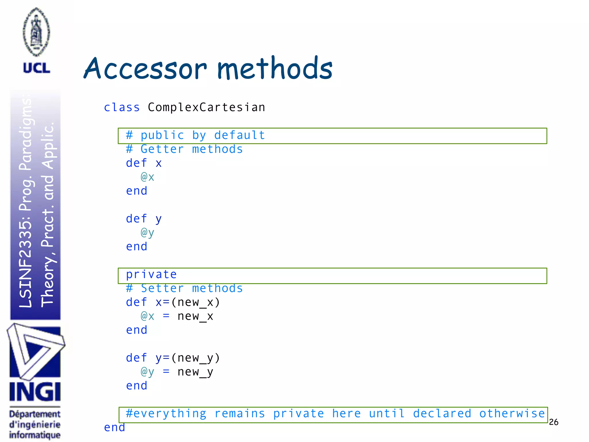 LSINF2335:Prog.Paradigms:
Theory,Pract.andApplic.
Accessor methods
class ComplexCartesian 
 
# public by default 
# Getter methods 
def x 
@x 
end 
 
def y 
@y 
end 
 
private 
# Setter methods 
def x=(new_x) 
@x = new_x 
end 
 
def y=(new_y) 
@y = new_y 
end 
 
#everything remains private here until declared otherwise 
end
26
 