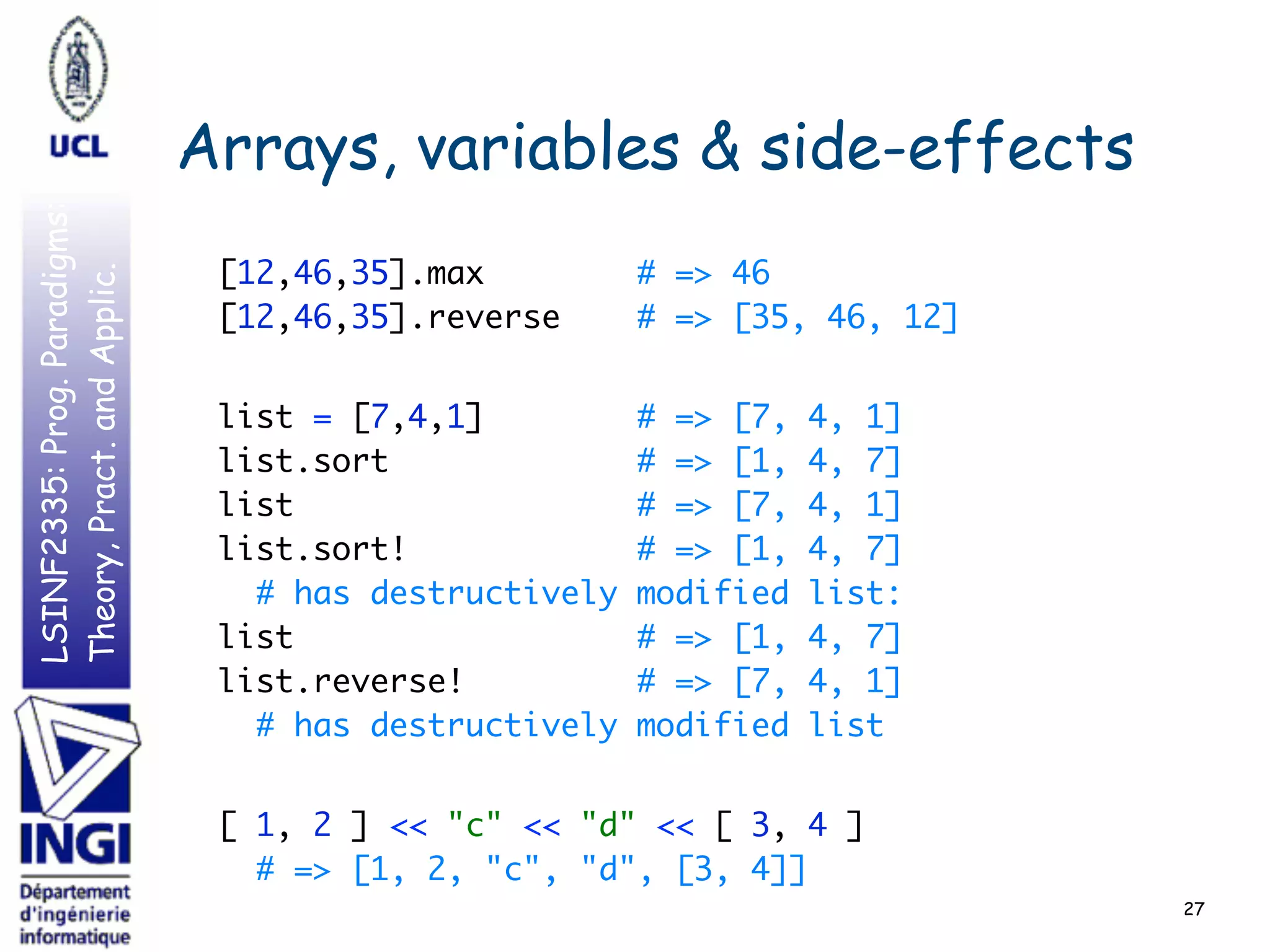 LSINF2335:Prog.Paradigms:
Theory,Pract.andApplic.
Arrays, variables & side-effects
[12,46,35].max # => 46 
[12,46,35].reverse # => [35, 46, 12]
 
list = [7,4,1] # => [7, 4, 1] 
list.sort # => [1, 4, 7] 
list # => [7, 4, 1] 
list.sort! # => [1, 4, 7] 
# has destructively modified list: 
list # => [1, 4, 7] 
list.reverse! # => [7, 4, 1] 
# has destructively modified list
 
[ 1, 2 ] << "c" << "d" << [ 3, 4 ] 
# => [1, 2, "c", "d", [3, 4]]
27
 