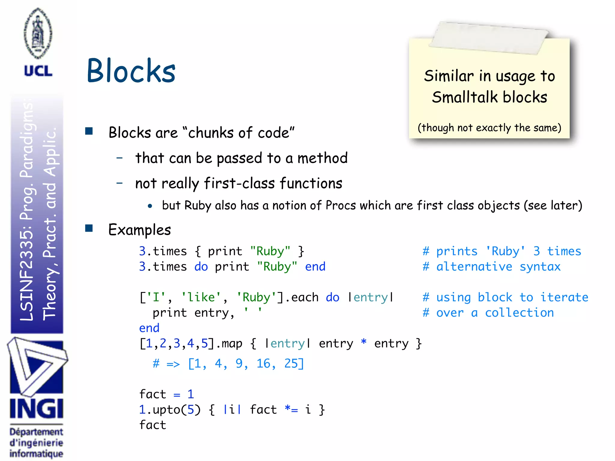 LSINF2335:Prog.Paradigms:
Theory,Pract.andApplic.
Blocks
■ Blocks are “chunks of code”
– that can be passed to a method
– not really first-class functions
• but Ruby also has a notion of Procs which are first class objects (see later)
■ Examples
3.times { print "Ruby" } # prints 'Ruby' 3 times 
3.times do print "Ruby" end # alternative syntax 
 
['I', 'like', 'Ruby'].each do |entry| # using block to iterate 
print entry, ' ' # over a collection 
end 
[1,2,3,4,5].map { |entry| entry * entry }
# => [1, 4, 9, 16, 25] 
 
fact = 1 
1.upto(5) { |i| fact *= i } 
fact
Similar in usage to
Smalltalk blocks
(though not exactly the same)
 