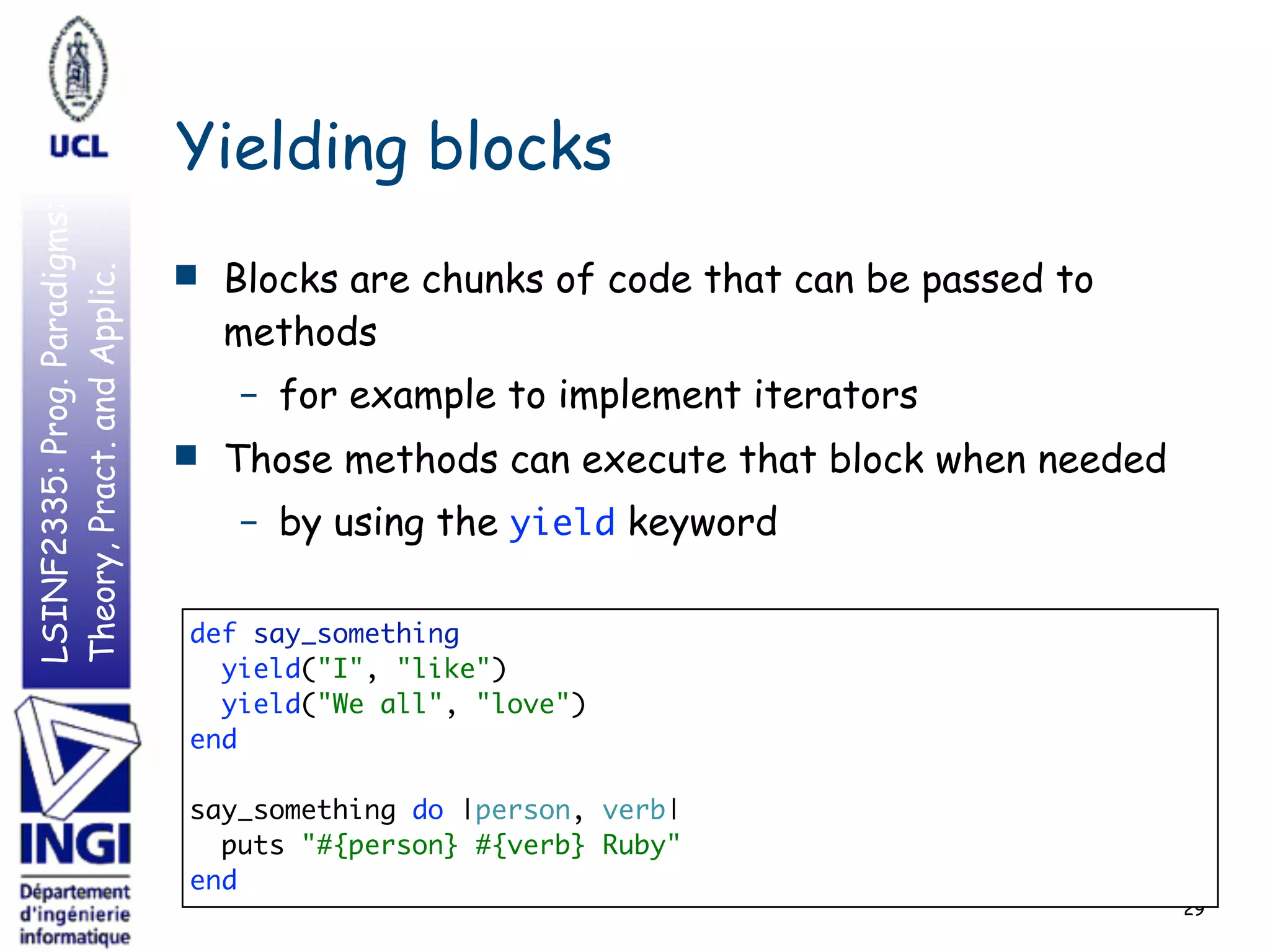 LSINF2335:Prog.Paradigms:
Theory,Pract.andApplic.
Yielding blocks
■ Blocks are chunks of code that can be passed to
methods
– for example to implement iterators
■ Those methods can execute that block when needed
– by using the yield keyword
29
def say_something 
yield("I", "like") 
yield("We all", "love") 
end 
 
say_something do |person, verb|  
puts "#{person} #{verb} Ruby" 
end
 